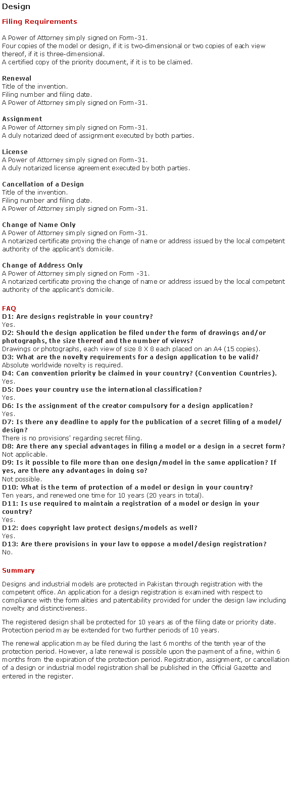 Text Box: DesignFiling RequirementsA Power of Attorney simply signed on Form-31.Four copies of the model or design, if it is two-dimensional or two copies of each view thereof, if it is three-dimensional.A certified copy of the priority document, if it is to be claimed.
 
RenewalTitle of the invention.Filing number and filing date.A Power of Attorney simply signed on Form-31.AssignmentA Power of Attorney simply signed on Form-31.A duly notarized deed of assignment executed by both parties.

License
A Power of Attorney simply signed on Form-31.A duly notarized license agreement executed by both parties.

Cancellation of a DesignTitle of the invention.Filing number and filing date.A Power of Attorney simply signed on Form-31.Change of Name OnlyA Power of Attorney simply signed on Form-31.A notarized certificate proving the change of name or address issued by the local competent authority of the applicant's domicile.
Change of Address OnlyA Power of Attorney simply signed on Form -31.A notarized certificate proving the change of name or address issued by the local competent authority of the applicant's domicile.FAQD1: Are designs registrable in your country?
Yes.D2: Should the design application be filed under the form of drawings and/or photographs, the size thereof and the number of views?
Drawings or photographs, each view of size 8 X 8 each placed on an A4 (15 copies).D3: What are the novelty requirements for a design application to be valid?
Absolute worldwide novelty is required.D4: Can convention priority be claimed in your country? (Convention Countries).
Yes.D5: Does your country use the international classification?
Yes.D6: Is the assignment of the creator compulsory for a design application?
Yes.D7: Is there any deadline to apply for the publication of a secret filing of a model/design?
There is no provisions' regarding secret filing.D8: Are there any special advantages in filing a model or a design in a secret form?
Not applicable.D9: Is it possible to file more than one design/model in the same application? If yes, are there any advantages in doing so?
Not possible.
D10: What is the term of protection of a model or design in your country? 
Ten years, and renewed one time for 10 years (20 years in total).
D11: Is use required to maintain a registration of a model or design in your country?
Yes.D12: does copyright law protect designs/models as well?
Yes.D13: Are there provisions in your law to oppose a model/design registration?
No.SummaryDesigns and industrial models are protected in Pakistan through registration with the competent office. An application for a design registration is examined with respect to compliance with the formalities and patentability provided for under the design law including novelty and distinctiveness.The registered design shall be protected for 10 years as of the filing date or priority date. Protection period may be extended for two further periods of 10 years.The renewal application may be filed during the last 6 months of the tenth year of the protection period. However, a late renewal is possible upon the payment of a fine, within 6 months from the expiration of the protection period. Registration, assignment, or cancellation of a design or industrial model registration shall be published in the Official Gazette and entered in the register.