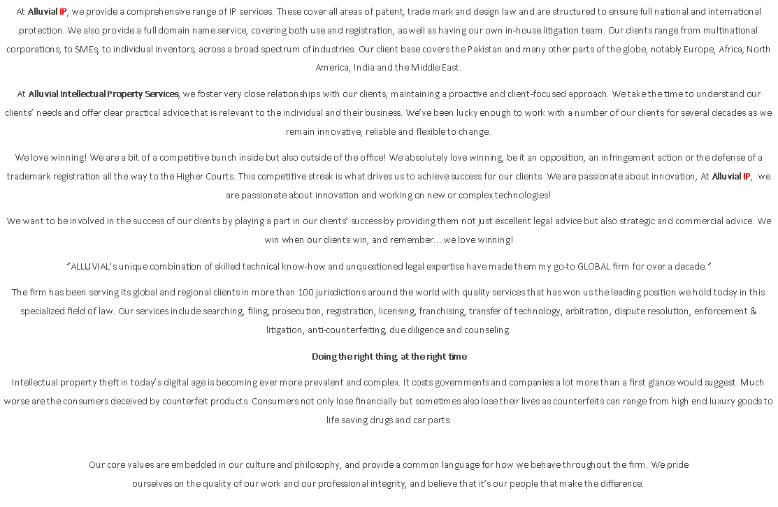 Text Box: At Alluvial IP, we provide a comprehensive range of IP services. These cover all areas of patent, trade mark and design law and are structured to ensure full national and international protection. We also provide a full domain name service, covering both use and registration, as well as having our own in-house litigation team. Our clients range from multinational corporations, to SMEs, to individual inventors, across a broad spectrum of industries. Our client base covers the Pakistan and many other parts of the globe, notably Europe, Africa, North America, India and the Middle East.At Alluvial Intellectual Property Services, we foster very close relationships with our clients, maintaining a proactive and client-focused approach. We take the time to understand our clients? needs and offer clear practical advice that is relevant to the individual and their business. We?ve been lucky enough to work with a number of our clients for several decades as we remain innovative, reliable and flexible to change.We love winning! We are a bit of a competitive bunch inside but also outside of the office! We absolutely love winning, be it an opposition, an infringement action or the defense of a trademark registration all the way to the Higher Courts. This competitive streak is what drives us to achieve success for our clients. We are passionate about innovation, At Alluvial IP,  we are passionate about innovation and working on new or complex technologies!We want to be involved in the success of our clients by playing a part in our clients? success by providing them not just excellent legal advice but also strategic and commercial advice. We win when our clients win, and remember... we love winning!?ALLUVIAL?s unique combination of skilled technical know-how and unquestioned legal expertise have made them my go-to GLOBAL firm for over a decade.?The firm has been serving its global and regional clients in more than 100 jurisdictions around the world with quality services that has won us the leading position we hold today in this specialized field of law. Our services include searching, filing, prosecution, registration, licensing, franchising, transfer of technology, arbitration, dispute resolution, enforcement & litigation, anti-counterfeiting, due diligence and counseling.Doing the right thing, at the right timeIntellectual property theft in today?s digital age is becoming ever more prevalent and complex. It costs governments and companies a lot more than a first glance would suggest. Much worse are the consumers deceived by counterfeit products. Consumers not only lose financially but sometimes also lose their lives as counterfeits can range from high end luxury goods to life saving drugs and car parts.Our core values are embedded in our culture and philosophy, and provide a common language for how we behave throughout the firm. We pride ourselves on the quality of our work and our professional integrity, and believe that it?s our people that make the difference.