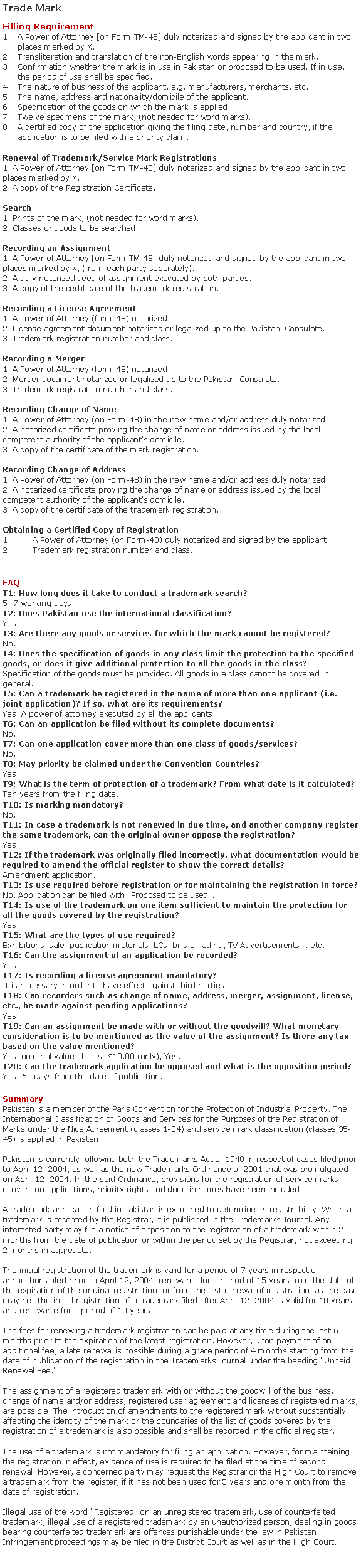 Text Box: Trade MarkFilling RequirementA Power of Attorney [on Form TM-48] duly notarized and signed by the applicant in two places marked by X.Transliteration and translation of the non-English words appearing in the mark.Confirmation whether the mark is in use in Pakistan or proposed to be used. If in use, the period of use shall be specified.The nature of business of the applicant, e.g. manufacturers, merchants, etc.The name, address and nationality/domicile of the applicant.Specification of the goods on which the mark is applied.Twelve specimens of the mark, (not needed for word marks).A certified copy of the application giving the filing date, number and country, if the application is to be filed with a priority claim.Renewal of Trademark/Service Mark Registrations
1. A Power of Attorney [on Form TM-48] duly notarized and signed by the applicant in two places marked by X.
2. A copy of the Registration Certificate.

Search1. Prints of the mark, (not needed for word marks).
2. Classes or goods to be searched.Recording an Assignment1. A Power of Attorney [on Form TM-48] duly notarized and signed by the applicant in two places marked by X, (from each party separately).
2. A duly notarized deed of assignment executed by both parties.
3. A copy of the certificate of the trademark registration.
 
Recording a License Agreement1. A Power of Attorney (form-48) notarized.
2. License agreement document notarized or legalized up to the Pakistani Consulate.
3. Trademark registration number and class.Recording a Merger1. A Power of Attorney (form-48) notarized.
2. Merger document notarized or legalized up to the Pakistani Consulate.
3. Trademark registration number and class.
Recording Change of Name1. A Power of Attorney (on Form-48) in the new name and/or address duly notarized.
2. A notarized certificate proving the change of name or address issued by the local competent authority of the applicant's domicile.
3. A copy of the certificate of the mark registration.
Recording Change of Address1. A Power of Attorney (on Form-48) in the new name and/or address duly notarized.
2. A notarized certificate proving the change of name or address issued by the local competent authority of the applicant's domicile.
3. A copy of the certificate of the trademark registration.
Obtaining a Certified Copy of RegistrationA Power of Attorney (on Form-48) duly notarized and signed by the applicant.Trademark registration number and class.FAQT1: How long does it take to conduct a trademark search?
5 -7 working days.T2: Does Pakistan use the international classification?
Yes.T3: Are there any goods or services for which the mark cannot be registered?
No.
T4: Does the specification of goods in any class limit the protection to the specified goods, or does it give additional protection to all the goods in the class?
Specification of the goods must be provided. All goods in a class cannot be covered in general.
T5: Can a trademark be registered in the name of more than one applicant (i.e. joint application)? If so, what are its requirements?
Yes. A power of attorney executed by all the applicants.T6: Can an application be filed without its complete documents?
No.T7: Can one application cover more than one class of goods/services?
No.T8: May priority be claimed under the Convention Countries?
Yes.T9: What is the term of protection of a trademark? From what date is it calculated?
Ten years from the filing date.T10: Is marking mandatory?
No.T11: In case a trademark is not renewed in due time, and another company register the same trademark, can the original owner oppose the registration?
Yes.T12: If the trademark was originally filed incorrectly, what documentation would be required to amend the official register to show the correct details?
Amendment application.T13: Is use required before registration or for maintaining the registration in force?
No. Application can be filed with "Proposed to be used".T14: Is use of the trademark on one item sufficient to maintain the protection for all the goods covered by the registration?
Yes.T15: What are the types of use required?
Exhibitions, sale, publication materials, LCs, bills of lading, TV Advertisements ? etc.T16: Can the assignment of an application be recorded?
Yes.
T17: Is recording a license agreement mandatory?
It is necessary in order to have effect against third parties.T18: Can recorders such as change of name, address, merger, assignment, license, etc., be made against pending applications?
Yes.
T19: Can an assignment be made with or without the goodwill? What monetary consideration is to be mentioned as the value of the assignment? Is there any tax based on the value mentioned?
Yes, nominal value at least $10.00 (only), Yes.T20: Can the trademark application be opposed and what is the opposition period?
Yes; 60 days from the date of publication.SummaryPakistan is a member of the Paris Convention for the Protection of Industrial Property. The International Classification of Goods and Services for the Purposes of the Registration of Marks under the Nice Agreement (classes 1-34) and service mark classification (classes 35- 45) is applied in Pakistan.  Pakistan is currently following both the Trademarks Act of 1940 in respect of cases filed prior to April 12, 2004, as well as the new Trademarks Ordinance of 2001 that was promulgated on April 12, 2004. In the said Ordinance, provisions for the registration of service marks, convention applications, priority rights and domain names have been included.A trademark application filed in Pakistan is examined to determine its registrability. When a trademark is accepted by the Registrar, it is published in the Trademarks Journal. Any interested party may file a notice of opposition to the registration of a trademark within 2 months from the date of publication or within the period set by the Registrar, not exceeding 2 months in aggregate.The initial registration of the trademark is valid for a period of 7 years in respect of applications filed prior to April 12, 2004, renewable for a period of 15 years from the date of the expiration of the original registration, or from the last renewal of registration, as the case may be. The initial registration of a trademark filed after April 12, 2004 is valid for 10 years and renewable for a period of 10 years.

The fees for renewing a trademark registration can be paid at any time during the last 6 months prior to the expiration of the latest registration. However, upon payment of an additional fee, a late renewal is possible during a grace period of 4 months starting from the date of publication of the registration in the Trademarks Journal under the heading "Unpaid Renewal Fee."The assignment of a registered trademark with or without the goodwill of the business, change of name and/or address, registered user agreement and licenses of registered marks, are possible. The introduction of amendments to the registered mark without substantially affecting the identity of the mark or the boundaries of the list of goods covered by the registration of a trademark is also possible and shall be recorded in the official register.The use of a trademark is not mandatory for filing an application. However, for maintaining the registration in effect, evidence of use is required to be filed at the time of second renewal. However, a concerned party may request the Registrar or the High Court to remove a trademark from the register, if it has not been used for 5 years and one month from the date of registration.

Illegal use of the word "Registered" on an unregistered trademark, use of counterfeited trademark, illegal use of a registered trademark by an unauthorized person, dealing in goods bearing counterfeited trademark are offences punishable under the law in Pakistan. Infringement proceedings may be filed in the District Court as well as in the High Court.